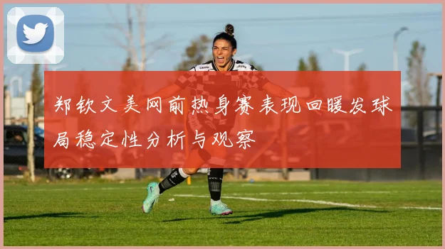 郑钦文美网前热身赛表现回暖发球局稳定性分析与观察