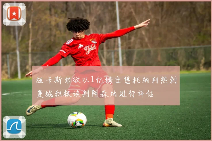 纽卡斯尔欲以1亿镑出售托纳利热刺曼城积极谈判阿森纳进行评估