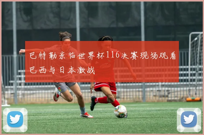 巴特勒亲临世界杯116决赛现场观看巴西与日本激战