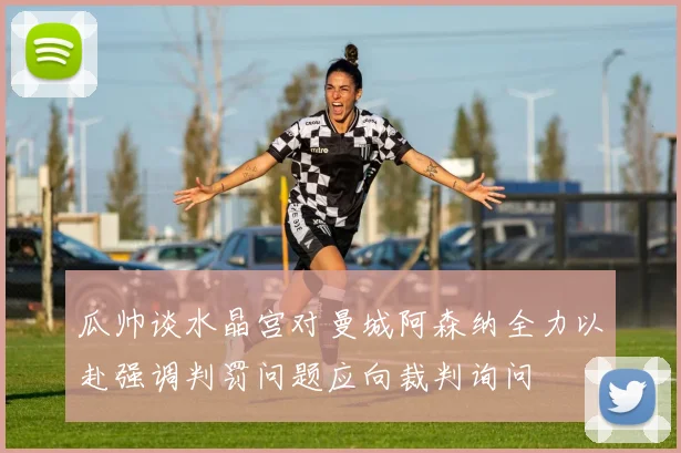 瓜帅谈水晶宫对曼城阿森纳全力以赴强调判罚问题应向裁判询问