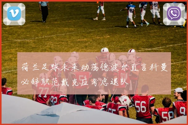 荷兰足球未来动荡德波尔直言科曼必辞职范戴克应考虑退队