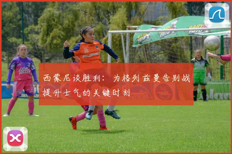 西蒙尼谈胜利：为格列兹曼告别战提升士气的关键时刻