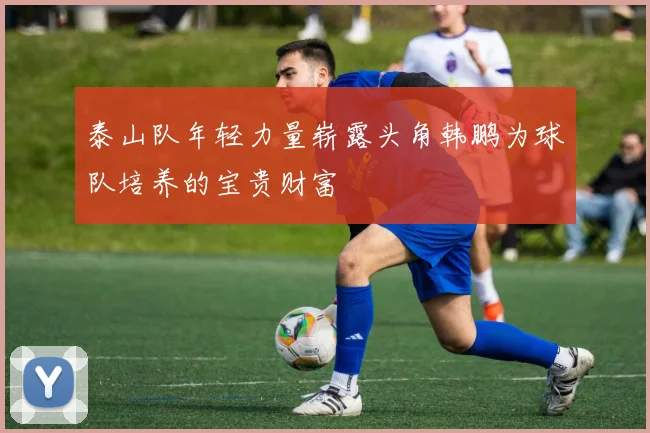 泰山队年轻力量崭露头角韩鹏为球队培养的宝贵财富
