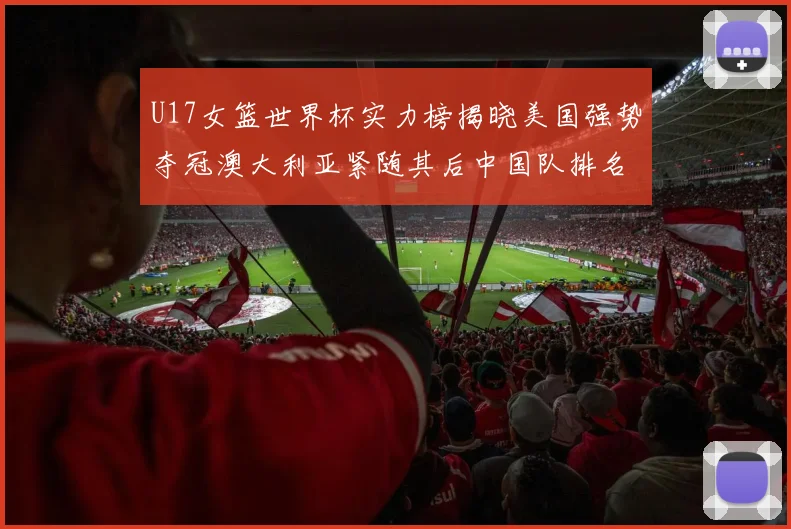 U17女篮世界杯实力榜揭晓美国强势夺冠澳大利亚紧随其后中国队排名第十
