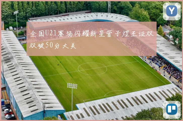 全国U21赛场闪耀新星管子煜王证双双破50分大关