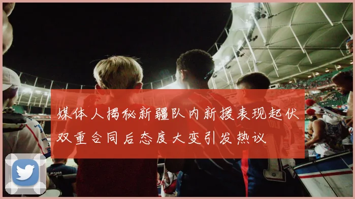 媒体人揭秘新疆队内新援表现起伏双重合同后态度大变引发热议
