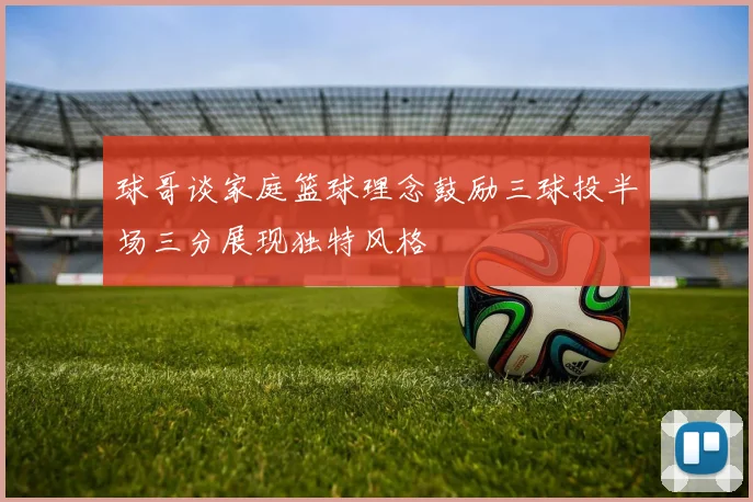 球哥谈家庭篮球理念鼓励三球投半场三分展现独特风格