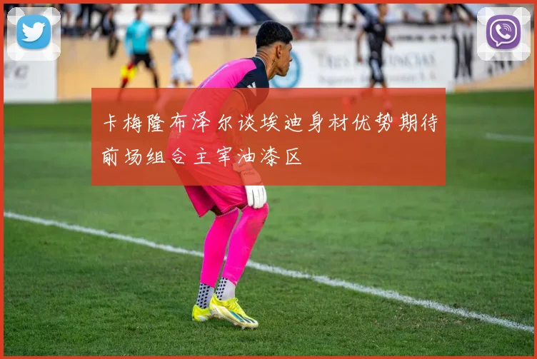 卡梅隆布泽尔谈埃迪身材优势期待前场组合主宰油漆区
