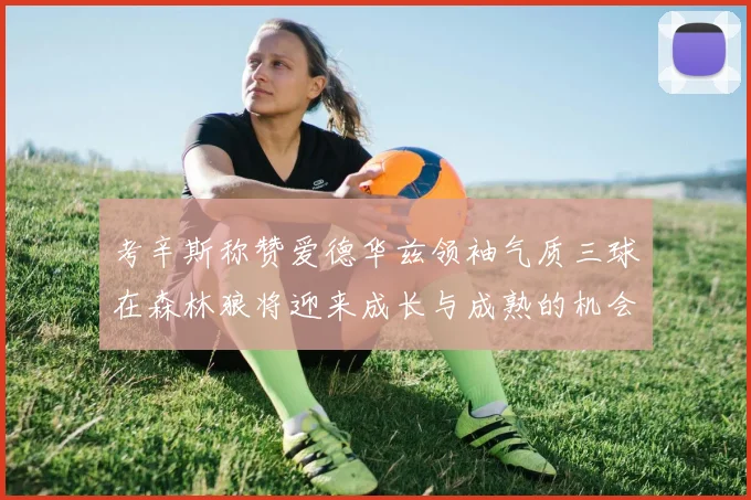 考辛斯称赞爱德华兹领袖气质三球在森林狼将迎来成长与成熟的机会