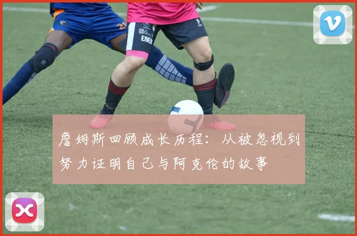 詹姆斯回顾成长历程：从被忽视到努力证明自己与阿克伦的故事