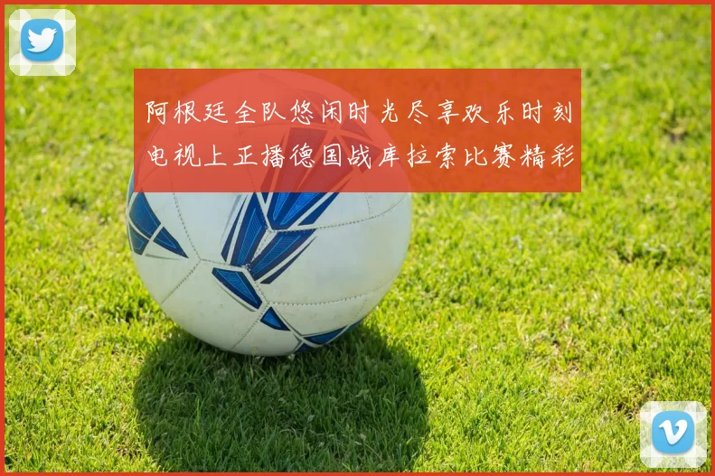 阿根廷全队悠闲时光尽享欢乐时刻电视上正播德国战库拉索比赛精彩瞬间