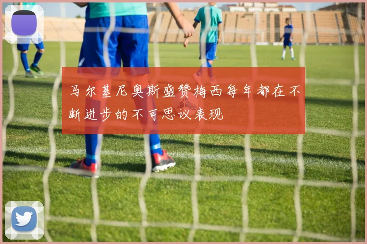 马尔基尼奥斯盛赞梅西每年都在不断进步的不可思议表现