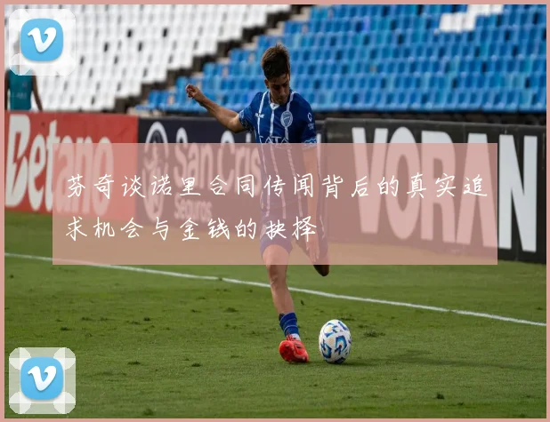 芬奇谈诺里合同传闻背后的真实追求机会与金钱的抉择