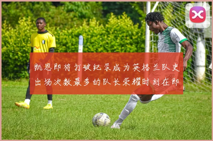 凯恩即将打破纪录成为英格兰队史出场次数最多的队长荣耀时刻在即