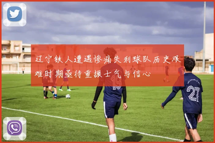辽宁铁人遭遇惨痛失利球队历史艰难时期亟待重振士气与信心