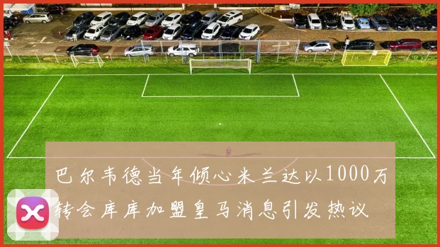 巴尔韦德当年倾心米兰达以1000万转会库库加盟皇马消息引发热议